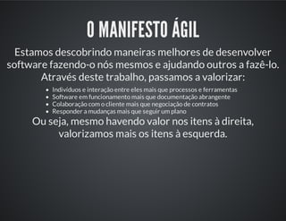 O MANIFESTO ÁGIL
Estamos descobrindo maneiras melhores de desenvolver
software fazendo-o nós mesmos e ajudando outros a fazê-lo.
Através deste trabalho, passamos a valorizar:
Indivíduos e interação entre eles mais que processos e ferramentas
Software em funcionamento mais que documentação abrangente
Colaboração com o cliente mais que negociação de contratos
Responder a mudanças mais que seguir um plano
Ou seja, mesmo havendo valor nos itens à direita,
valorizamos mais os itens à esquerda.
 