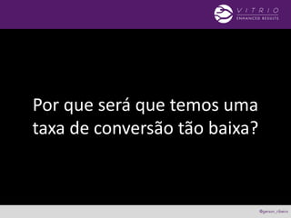 Por que será que temos uma
taxa de conversão tão baixa?
 