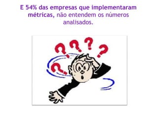 E 54% das empresas que implementaram
métricas, não entendem os números
analisados.
 