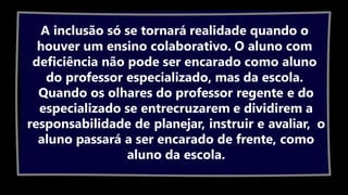 A inclusão só se tornará realidade quando o
houver um ensino colaborativo. O aluno com
deficiência não pode ser encarado como aluno
do professor especializado, mas da escola.
Quando os olhares do professor regente e do
especializado se entrecruzarem e dividirem a
responsabilidade de planejar, instruir e avaliar, o
aluno passará a ser encarado de frente, como
aluno da escola.
 