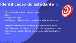 • informações básicas do discente, como:
• idade,
• curso/modalidade
• condição de público alvo da educação especial, entre outros
• PEI precisa conter todos os dados que identificam o aluno
• além dos nomes e assinaturas dos pais e/ou responsáveis, data
de ingresso na escola, data da elaboração do plano, disciplinas
cursadas
(OLIVEIRA, 2017, p. 2)
 
