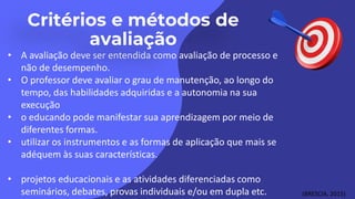• A avaliação deve ser entendida como avaliação de processo e
não de desempenho.
• O professor deve avaliar o grau de manutenção, ao longo do
tempo, das habilidades adquiridas e a autonomia na sua
execução
• o educando pode manifestar sua aprendizagem por meio de
diferentes formas.
• utilizar os instrumentos e as formas de aplicação que mais se
adéquem às suas características.
• projetos educacionais e as atividades diferenciadas como
seminários, debates, provas individuais e/ou em dupla etc. (BRESCIA, 2015)
 