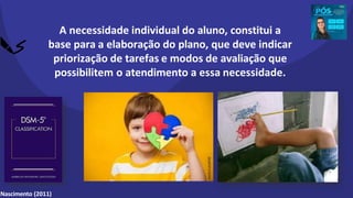 A necessidade individual do aluno, constitui a
base para a elaboração do plano, que deve indicar
priorização de tarefas e modos de avaliação que
possibilitem o atendimento a essa necessidade.
Nascimento (2011)
shorturl.at/ptEXZ
 
