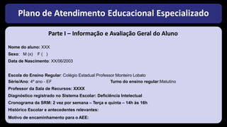 Plano de Atendimento Educacional Especializado
Parte I – Informação e Avaliação Geral do Aluno
Nome do aluno: XXX
Sexo: M (x) F ( )
Data de Nascimento: XX/06/2003
Escola do Ensino Regular: Colégio Estadual Professor Monteiro Lobato
Série/Ano: 4º ano - EF Turno do ensino regular:Matutino
Professor da Sala de Recursos: XXXX
Diagnóstico registrado no Sistema Escolar: Deficiência Intelectual
Cronograma da SRM: 2 vez por semana – Terça e quinta – 14h às 16h
Histórico Escolar e antecedentes relevantes:
Motivo de encaminhamento para o AEE:
 