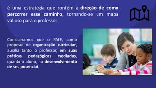 é uma estratégia que contém a direção de como
percorrer esse caminho, tornando-se um mapa
valioso para o professor.
Consideramos que o PAEE, como
proposta de organização curricular,
auxilia tanto o professor, em suas
práticas pedagógicas mediadas,
quanto o aluno, no desenvolvimento
de seu potencial.
 
