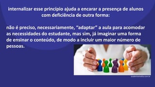 internalizar esse princípio ajuda a encarar a presença de alunos
com deficiência de outra forma:
não é preciso, necessariamente, “adaptar” a aula para acomodar
as necessidades do estudante, mas sim, já imaginar uma forma
de ensinar o conteúdo, de modo a incluir um maior número de
pessoas.
academiamedica.com.br
 