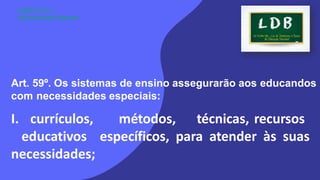 Art. 59º. Os sistemas de ensino assegurarão aos educandos
com necessidades especiais:
I. currículos, métodos, técnicas, recursos
educativos específicos, para atender às suas
necessidades;
CAPÍTULO V
Da Educação Especial
 