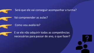 • Será que ele vai conseguir acompanhar a turma?
• Vai compreender as aulas?
• Como vou avaliá-lo?
• E se ele não adquirir todas as competências
necessárias para passar de ano, o que fazer?
 