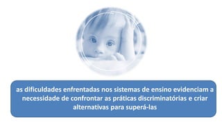 as dificuldades enfrentadas nos sistemas de ensino evidenciam a
necessidade de confrontar as práticas discriminatórias e criar
alternativas para superá-las
 
