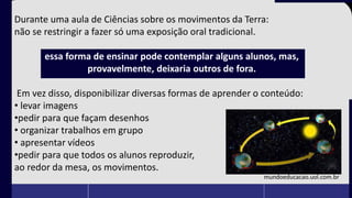 Durante uma aula de Ciências sobre os movimentos da Terra:
não se restringir a fazer só uma exposição oral tradicional.
essa forma de ensinar pode contemplar alguns alunos, mas,
provavelmente, deixaria outros de fora.
Em vez disso, disponibilizar diversas formas de aprender o conteúdo:
• levar imagens
•pedir para que façam desenhos
• organizar trabalhos em grupo
• apresentar vídeos
•pedir para que todos os alunos reproduzir,
ao redor da mesa, os movimentos.
mundoeducacao.uol.com.br
 