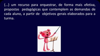 {...} um recurso para orquestrar, de forma mais efetiva,
propostas pedagógicas que contemplem as demandas de
cada aluno, a partir de objetivos gerais elaborados para a
turma.
 