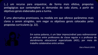 {...} um recurso para orquestrar, de forma mais efetiva, propostas
pedagógicas que contemplem as demandas de cada aluno, a partir de
objetivos gerais elaborados para a turma.
É uma alternativa promissora, na medida em que oferece parâmetros mais
claros a serem atingidos, sem negar os objetivos gerais colocados pelas
propostas curriculares (p. 22).
Em outras palavras, é um fator imprescindível para redimensionar
as práticas entre professores de classe regular e o professor do
atendimento educacional especializado (AEE), por meio do
trabalho colaborativo entre ambos
Glat e Pletsch (2013)
 