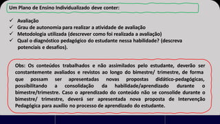 Um Plano de Ensino Individualizado deve conter:
✓ Avaliação
✓ Grau de autonomia para realizar a atividade de avaliação
✓ Metodologia utilizada (descrever como foi realizada a avaliação)
✓ Qual o diagnóstico pedagógico do estudante nessa habilidade? (descreva
potenciais e desafios).
Obs: Os conteúdos trabalhados e não assimilados pelo estudante, deverão ser
constantemente avaliados e revistos ao longo do bimestre/ trimestre, de forma
que possam propostas didático-pedagógicas,
ser apresentadas novas
possibilitando a consolidação da habilidade/aprendizado durante o
bimestre/trimestre. Caso o aprendizado do conteúdo não se consolide durante o
bimestre/ trimestre, deverá ser apresentada nova proposta de Intervenção
Pedagógica para auxílio no processo de aprendizado do estudante.
 