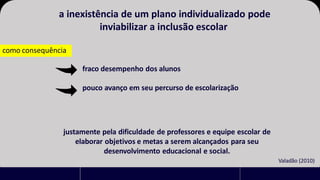 a inexistência de um plano individualizado pode
inviabilizar a inclusão escolar
como consequência
fraco desempenho dos alunos
pouco avanço em seu percurso de escolarização
justamente pela dificuldade de professores e equipe escolar de
elaborar objetivos e metas a serem alcançados para seu
desenvolvimento educacional e social.
Valadão (2010)
 