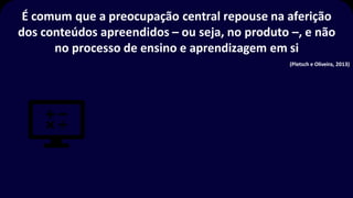 É comum que a preocupação central repouse na aferição
dos conteúdos apreendidos – ou seja, no produto –, e não
no processo de ensino e aprendizagem em si
(Pletsch e Oliveira, 2013)
 