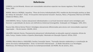 Referências
CORREIA, Luís de Miranda. Alunos com necessidades educativas especiais nas classes regulares. Porto (Portugal):
Porto, 1999.
MARIN, Márcia e MORAIS, Jaqueline. “Plano de Ensino Individualizado (PEI): medida de discriminação positiva ou fator
de reforço de exclusão?”. Anais. VII Encuentro Internacional Inclusión: Avances, Retos y Propuestas Alternas (CD-ROM).
Cidade do México, 2012.
NASCIMENTO, Hérica. O plano educacional individualizado e o currículo funcional natural como estratégias para
favorecer o aprendizado de alunos com deficiência intelectual (monografia). Graduação em Pedagogia. UERJ, 2011.
Rosana Glat, Márcia Denise Pletsch. Estratégias educacionais diferenciadas para alunos com necessidades especiais/
organização. – Rio de Janeiro: EdUERJ, 2013.
VALADÃO, Gabriela Tannús. Planejamento educacional individualizado na educação especial: propostas oficiais da
Itália, França, Estados Unidos e Espanha (dissertação). Mestrado em Educação Especial. UFSCar, 2010.
VIANNA, Márcia Marin e VAQUEIRO, Caroline Conceição Soares. “Formação docente colaborativa e a constituição de
planos de ensino individualizados”. Anais. IV Seminário Internacional – as Redes Educativas e as Tecnologias:
Referências 191 Práticas/Teorias Sociais na Contemporaneidade (CD-ROM). Rio de Janeiro, 2011.
 