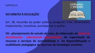 CAPÍTULO IV
DO DIREITO À EDUCAÇÃO
Art. 28. Incumbe ao poder público assegurar, criar, desenvolver,
implementar, incentivar, acompanhar e avaliar:
VII - planejamento de estudo de caso, de elaboração de plano de
atendimento educacional especializado, de organização de
recursos e serviços de acessibilidade e de disponibilização e
usabilidade pedagógica de recursos de tecnologia assistiva;
 