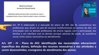 Art. 9º A elaboração e a execução do plano de AEE são de competência dos
professores que atuam na sala de recursos multifuncionais ou centros de AEE, em
articulação com os demais professores do ensino regular, com a participação das
famílias e em interface com os demais serviços setoriais da saúde, da assistência
social, entre outros necessários ao atendimento.
Art. 10º - IV - Plano do AEE: identificação das necessidades educacionais
específicas dos alunos, definição dos recursos necessários e das atividades a
serem desenvolvidas; cronograma de atendimento dos alunos;
 