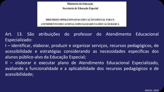Art. 13. São atribuições do professor do Atendimento Educacional
Especializado:
I – identificar, elaborar, produzir e organizar serviços, recursos pedagógicos, de
acessibilidade e estratégias considerando as necessidades específicas dos
alunos público-alvo da Educação Especial;
II – elaborar e executar plano de Atendimento Educacional Especializado,
avaliando a funcionalidade e a aplicabilidade dos recursos pedagógicos e de
acessibilidade;
(BRASIL, 2009)
 