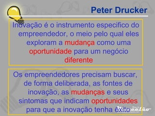 Peter Drucker Inovação é o instrumento especifico do empreendedor, o meio pelo qual eles exploram a  mudança  como uma  oportunidade  para um negócio  diferente Os empreendedores precisam buscar, de forma deliberada, as fontes de inovação, as  mudanças  e seus sintomas que indicam  oportunidades  para que a inovação tenha êxito 