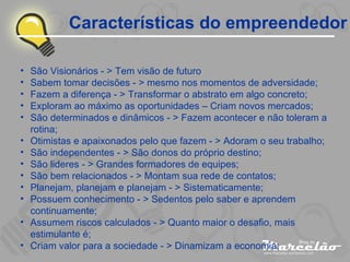 Características do empreendedor São Visionários - > Tem visão de futuro Sabem tomar decisões - > mesmo nos momentos de adversidade; Fazem a diferença - > Transformar o abstrato em algo concreto; Exploram ao máximo as oportunidades – Criam novos mercados; São determinados e dinâmicos - > Fazem acontecer e não toleram a rotina; Otimistas e apaixonados pelo que fazem - > Adoram o seu trabalho; São independentes - > São donos do próprio destino; São lideres - > Grandes formadores de equipes; São bem relacionados - > Montam sua rede de contatos; Planejam, planejam e planejam - > Sistematicamente; Possuem conhecimento - > Sedentos pelo saber e aprendem continuamente; Assumem riscos calculados - > Quanto maior o desafio, mais estimulante é; Criam valor para a sociedade - > Dinamizam a economia; 