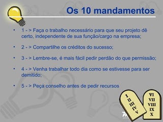 Os 10 mandamentos 1 - > Faça o trabalho necessário para que seu projeto dê certo, independente de sua função/cargo na empresa; 2 - > Compartilhe os créditos do sucesso; 3 - > Lembre-se, é mais fácil pedir perdão do que permissão; 4 - > Venha trabalhar todo dia como se estivesse para ser demitido; 5 - > Peça conselho antes de pedir recursos 