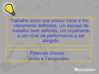 Trabalho único que possui início e fim claramente definidos, um escopo de trabalho bem definido, um orçamento e um nível de performance a ser atingido. Palavras chaves : Único e Temporário 