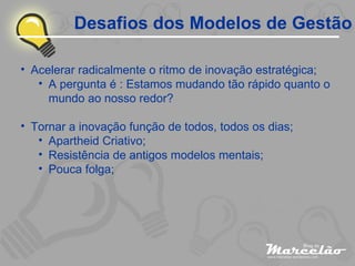 Desafios dos Modelos de Gestão Acelerar radicalmente o ritmo de inovação estratégica; A pergunta é : Estamos mudando tão rápido quanto o mundo ao nosso redor? Tornar a inovação função de todos, todos os dias; Apartheid Criativo; Resistência de antigos modelos mentais; Pouca folga; 