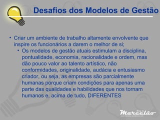 Desafios dos Modelos de Gestão Criar um ambiente de trabalho altamente envolvente que inspire os funcionários a darem o melhor de si; Os modelos de gestão atuais estimulam a disciplina, pontualidade, economia, racionalidade e ordem, mas dão pouco valor ao talento artístico, não conformidades, originalidade, audácia e entusiasmo criador, ou seja, as empresas são parcialmente humanas porque criam condições para apenas uma parte das qualidades e habilidades que nos tornam humanos e, acima de tudo, DIFERENTES 