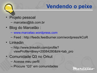 Projeto pessoal [email_address] Blog do Marcelão : www.marcelao.wordpress.com Feed : http://feeds.feedburner.com/wordpress/kCoR Linkedin http://www.linkedin.com/profile?viewProfile=&key=20084280&trk=tab_pro Comunidade Q3 no Orkut Acesse meu perfil Procure “Q3” em comunidades Vendendo o peixe 