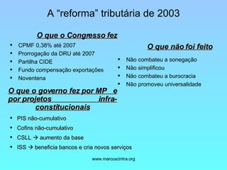 A “reforma” tributária de 2003 CPMF 0,38% até 2007 Prorrogação da DRU até 2007 Partilha CIDE Fundo compensação exportações Noventena Não combateu a sonegação Não simplificou Não combateu a burocracia Não promoveu universalidade O que o Congresso fez O que o governo fez por MP  e por projetos  infra-constitucionais O que não foi feito PIS não-cumulativo Cofins não-cumulativo CSLL    aumento da base ISS    beneficia bancos e cria novos serviços 