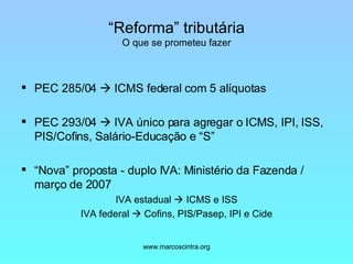 “ Reforma” tributária O que se prometeu fazer PEC 285/04    ICMS federal com 5 alíquotas PEC 293/04    IVA único para agregar o ICMS, IPI, ISS, PIS/Cofins, Salário-Educação e “S” “ Nova” proposta - duplo IVA: Ministério da Fazenda / março de 2007 IVA estadual    ICMS e ISS IVA federal    Cofins, PIS/Pasep, IPI e Cide 