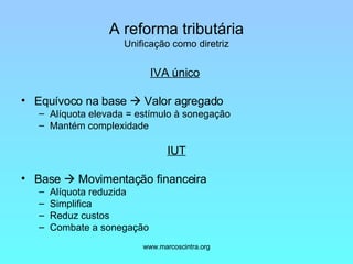 A reforma tributária Unificação como diretriz IVA único   Equívoco na base    Valor agregado Alíquota elevada = estímulo à sonegação Mantém complexidade IUT Base    Movimentação financeira Alíquota reduzida Simplifica Reduz custos Combate a sonegação 