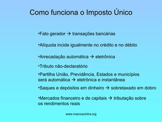 Como funciona o Imposto Único Fato gerador    transações bancárias   Alíquota incide igualmente no crédito e no débito   Arrecadação automática    eletrônica   Tributo não-declaratório Partilha União, Previdência, Estados e municípios será automática    eletrônica e instantânea Saques e depósitos em dinheiro    sobretaxado em dobro Mercados financeiro e de capitais    tributação sobre os rendimentos reais 