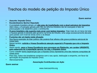 Trechos do modelo de petição do Imposto Único Quero assinar Assunto: Imposto Único Excelentíssimo Senhor Deputado A sociedade brasileira atingiu um  alto grau de insatisfação com a atual estrutura de impostos . Além disso, a frustração gerada pelo fato da reforma tributária não ter avançado é fator de preocupação e de desânimo para o contribuinte. O povo brasileiro não suporta mais arcar com tantos impostos . Hoje mais de um terço de toda a riqueza gerada é extraída pelo governo na forma de tributos, uma carga excessivamente elevada para países com nível de renda como o do Brasil.  É preciso dar um basta nesta situação . Sua figura exemplar de líder político não poderia ficar alheia a tão grave problema estrutural de nosso país . Nesse sentido,  solicito a Vossa Excelência atenção especial à Proposta que cria o Imposto Único . Assim sendo,  peço a Vossa Excelência que convoque um Plebiscito, em caráter URGENTE, para sabermos se a população aprova, ou não, o Imposto Único . Como cidadão  tenho esperanças que o Imposto Único representa uma das maiores conquistas de nosso povo . Para isso, todos nós brasileiros contamos com o seu apoio, dedicação e empenho, em favor da aprovação da proposta do Imposto Único. Atenciosamente. Associação Contribuintes em Ação Quero assinar 