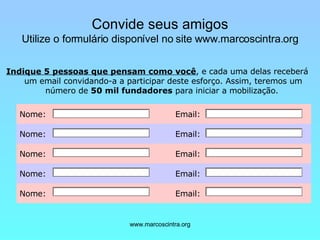 Convide seus amigos Utilize o formulário disponível no site www.marcoscintra.org   Indique 5 pessoas que pensam como você , e cada uma delas receberá um email convidando-a a participar deste esforço. Assim, teremos um número de  50 mil fundadores  para iniciar a mobilização.  Email:  Nome:   Email:  Nome:   Email:  Nome:   Email:  Nome:   Email:  Nome:   