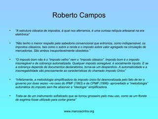 Roberto Campos “ A estrutura clássica de impostos, à qual nos aferramos, é uma curiosa relíquia artesanal na era eletrônica”  “ Não tenho o menor respeito pela sabedoria convencional que entroniza, como indispensável, os impostos clássicos, tais como o sobre a renda e o imposto sobre valor agregado na circulação de mercadorias. São ambos insuportavelmente obsoletos.” “ O imposto bom não é o “imposto velho” nem o “imposto clássico”. Imposto bom é o imposto insonegável e de cobrança automatizada. Qualquer imposto sonegável, é socialmente injusto. E se a cobrança depende de documentos declaratórios, torna-se um desperdício. A automaticidade e a insonegabilidade são precisamente as características do chamado Imposto Único” “ Infelizmente, a metodologia simplificadora do imposto único foi desmoralizada pelo fato de ter o governo por duas vezes –no caso do IPMF (1993) e da CPMF (1996)- aproveitado a “metodologia” automática do imposto sem lhe absorver a “ideologia” simplificadora. Trata-se de um instrumento sofisticado que se tornou grosseiro pelo mau uso, como se um florete de esgrima fosse utilizado para cortar grama” 