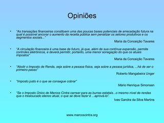 Opiniões “ As transações financeiras constituem uma das poucas bases potenciais de arrecadação futura na qual é possível ancorar o aumento da receita pública sem penalizar os setores produtivos e os segmentos sociais...” Maria da Conceição Tavares “ A circulação financeira é uma base de futuro, já que, além de sua contínua expansão, permite controles eletrônicos, e deverá permitir, portanto, uma menor sonegação do que os atuais impostos” Maria da Conceição Tavares “ Abolir o Imposto de Renda, seja sobre a pessoa física, seja sobre a pessoa jurídica, ...há de ser o primeiro passo”   Roberto Mangabeira Unger “ Imposto justo é o que se consegue cobrar” Mário Henrique Simonsen “ Se o Imposto Único de Marcos Cintra carrear para as burras estatais...o mesmo nível de rendas que o tresloucado elenco atual, o que se deve fazer é ...aprová-lo”. Ives Gandra da Silva Martins 
