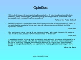 Opiniões “ O Imposto Único permite a compatibilização dos objetivos de maximização da base tributária, profunda e inédita simplificação, e virtual erradicação da corrupção fiscal- promovendo uma arrecadação mais transparente, eficaz, e equânime” Folha de São Paulo, (Editorial) "O professor Marcos Cintra tem estudado teórica e empiricamente esses problemas (os efeitos da cumulatividade) e seus trabalhos merecem atenção porque diminuem a potência da crítica superficial à cascata". Delfim Netto "Nós continuamos com a “crença” de que o sistema de valor adicionado é superior (do ponto de vista alocativo, isto é, do desenvolvimento econômico) ao de cascata". Delfim Netto "E sobre essa reforma tributária, como dá trabalho. Seria bem mais simples ter um imposto único, que eliminaria a sonegação, a fiscalização, a clandestinidade; estimularia mais investimentos e empregos, faria o país crescer e daria mais arrecadação aos governos. Mas como é simples demais, as cabeças burocratizadas não suportariam a desocupação dos neurônios para outras tarefas".   Alexandre Garcia 