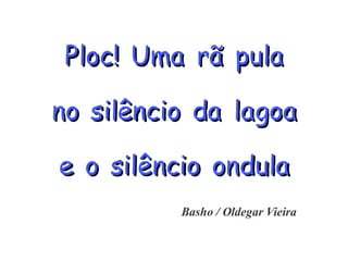 PPPllloooccc!!! UUUmmmaaa rrrããã pppuuulllaaa
nnnooo sssiiilllêêênnnccciiiooo dddaaa lllaaagggoooaaa
eee ooo sssiiilllêêênnnccciiiooo ooonnnddduuulllaaa
Basho / Oldegar Vieira
 