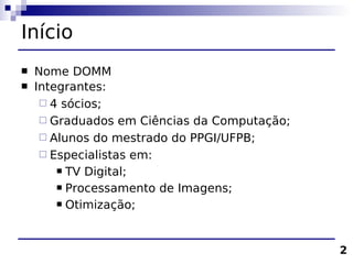 Início
   Nome DOMM
   Integrantes:
      4 sócios;
      Graduados em Ciências da Computação;
      Alunos do mestrado do PPGI/UFPB;
      Especialistas em:
         TV Digital;

         Processamento de Imagens;

         Otimização;




                                              2
 