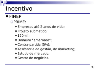 Incentivo
   FINEP
     PRIME:
       Empresas até 2 anos de vida;
       Projeto submetido;

       120mil;

       Dinheiro “amarrado”;

       Contra-partida (5%);

       Assessoria de gestão, de marketing;

       Estudo de mercado;

       Gestor de negócios.



                                              9
 