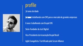 profile
30 anos de idade
14 anos trabalhando com CMS para o mercado de grandes empresas
6 anos trabalhando com Drupal CMS
Sócio-fundador da Just Digital
Vice-Presidente da Associação Drupal Brasil
Agile Evangelista / Certificado pela Scrum Alliance

 