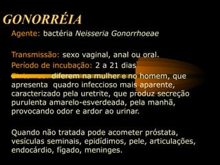 GONORRÉIA
Agente: bactéria Neisseria Gonorrhoeae
Transmissão: sexo vaginal, anal ou oral.
Período de incubação: 2 a 21 dias
Sintomas: diferem na mulher e no homem, que
apresenta quadro infeccioso mais aparente,
caracterizado pela uretrite, que produz secreção
purulenta amarelo-esverdeada, pela manhã,
provocando odor e ardor ao urinar.
Quando não tratada pode acometer próstata,
vesículas seminais, epidídimos, pele, articulações,
endocárdio, fígado, meninges.
 