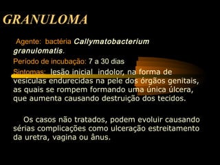 GRANULOMA
 Agente: bactéria Callymatobacterium
granulomatis.
Período de incubação: 7 a 30 dias
Sintomas: lesão inicial indolor, na forma de
vesículas endurecidas na pele dos órgãos genitais,
as quais se rompem formando uma única úlcera,
que aumenta causando destruição dos tecidos.
Os casos não tratados, podem evoluir causando
sérias complicações como ulceração estreitamento
da uretra, vagina ou ânus.
 