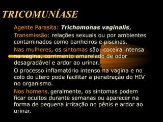 TRICOMUNÍASE
Agente Parasita: Trichomonas vaginalis,
Transmissão: relações sexuais ou por ambientes
contaminados como banheiros e piscinas.
Nas mulheres, os sintomas são: coceira intensa
na vagina, corrimento amarelado de odor
desagradável e ardor ao urinar.
O processo inflamatório intenso na vagina e no
colo do útero pode facilitar a penetração do HIV
no organismo.
Nos homens, geralmente, os sintomas podem
ficar ocultos durante semanas ou aparecer na
forma de pequena irritação no pênis e ardor ao
urinar.
 