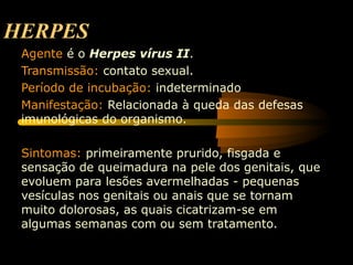 HERPES
Agente é o Herpes vírus II.
Transmissão: contato sexual.
Período de incubação: indeterminado
Manifestação: Relacionada à queda das defesas
imunológicas do organismo.
Sintomas: primeiramente prurido, fisgada e
sensação de queimadura na pele dos genitais, que
evoluem para lesões avermelhadas - pequenas
vesículas nos genitais ou anais que se tornam
muito dolorosas, as quais cicatrizam-se em
algumas semanas com ou sem tratamento.
 