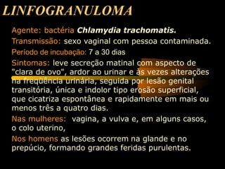 LINFOGRANULOMA
Agente: bactéria Chlamydia trachomatis.
Transmissão: sexo vaginal com pessoa contaminada.
Período de incubação: 7 a 30 dias
Sintomas: leve secreção matinal com aspecto de
"clara de ovo", ardor ao urinar e às vezes alterações
na freqüência urinária, seguida por lesão genital
transitória, única e indolor tipo erosão superficial,
que cicatriza espontânea e rapidamente em mais ou
menos três a quatro dias.
Nas mulheres: vagina, a vulva e, em alguns casos,
o colo uterino,
Nos homens as lesões ocorrem na glande e no
prepúcio, formando grandes feridas purulentas.
 