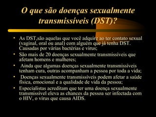 O que são doenças sexualmente
transmissíveis (DST)?
• As DST,são aquelas que você adquire ao ter contato sexual
(vaginal, oral ou anal) com alguém que já tenha DST.
Causadas por várias bactérias e vírus;
• São mais de 20 doenças sexualmente transmissíveis que
afetam homens e mulheres;
• Ainda que algumas doenças sexualmente transmissíveis
tenham cura, outras acompanham a pessoa por toda a vida;
• Doenças sexualmente transmissíveis podem afetar a saúde
física, emocional e a qualidade de vida da pessoa;
• Especialistas acreditam que ter uma doença sexualmente
transmissível eleva as chances da pessoa ser infectada com
o HIV, o vírus que causa AIDS.
 