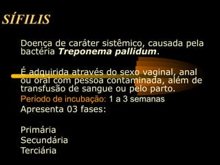 SÍFILIS
Doença de caráter sistêmico, causada pela
bactéria Treponema pallidum.
É adquirida através do sexo vaginal, anal
ou oral com pessoa contaminada, além de
transfusão de sangue ou pelo parto.
Período de incubação: 1 a 3 semanas
Apresenta 03 fases:
Primária
Secundária
Terciária
 